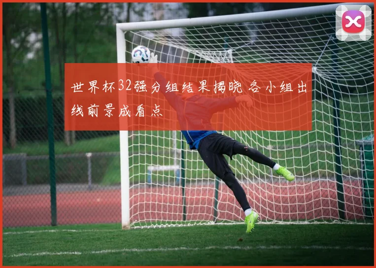 世界杯32强分组结果揭晓 各小组出线前景成看点