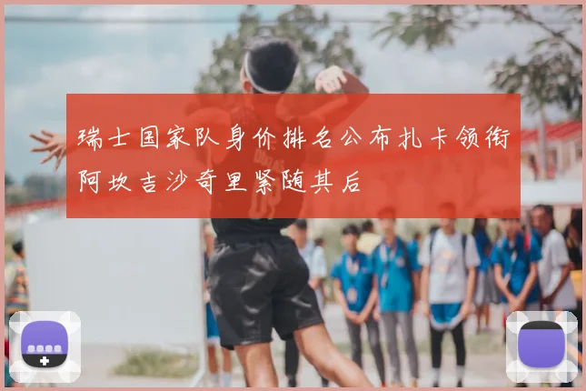 瑞士国家队身价排名公布扎卡领衔阿坎吉沙奇里紧随其后