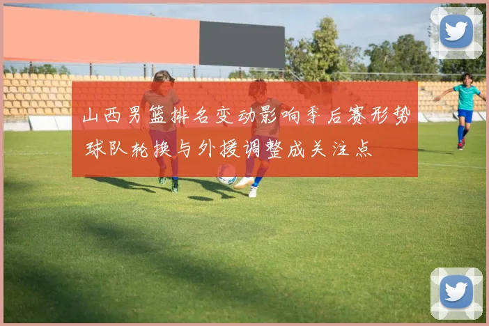 山西男篮排名变动影响季后赛形势 球队轮换与外援调整成关注点