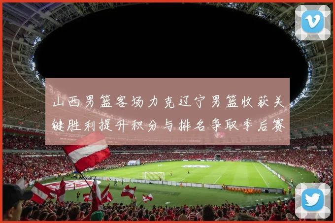 山西男篮客场力克辽宁男篮收获关键胜利提升积分与排名争取季后赛席位