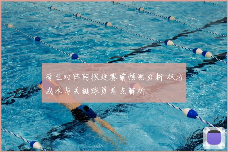 荷兰对阵阿根廷赛前预测分析 双方战术与关键球员看点解析