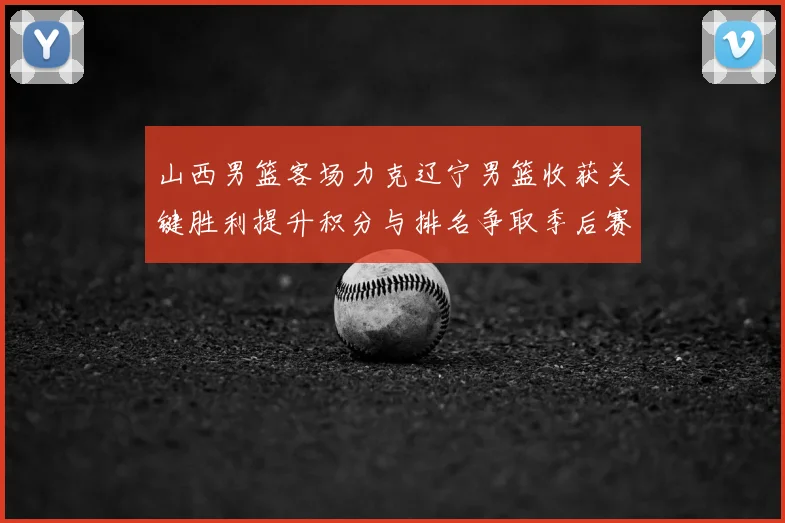 山西男篮客场力克辽宁男篮收获关键胜利提升积分与排名争取季后赛席位