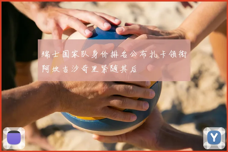 瑞士国家队身价排名公布扎卡领衔阿坎吉沙奇里紧随其后