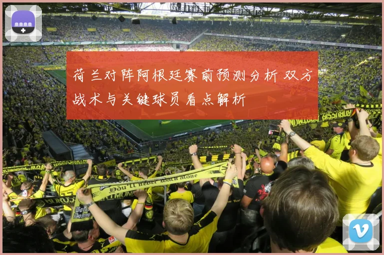 荷兰对阵阿根廷赛前预测分析 双方战术与关键球员看点解析