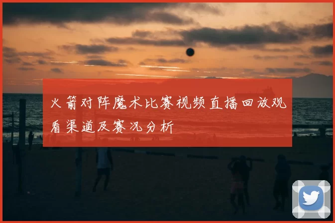 火箭对阵魔术比赛视频直播回放观看渠道及赛况分析