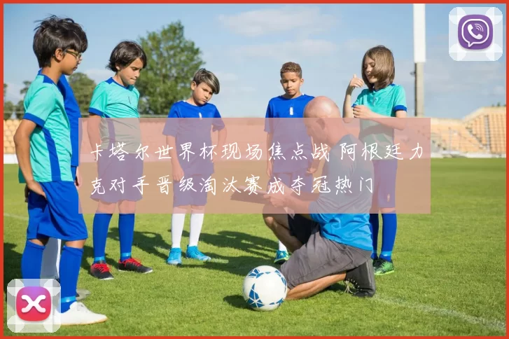 卡塔尔世界杯现场焦点战 阿根廷力克对手晋级淘汰赛成夺冠热门