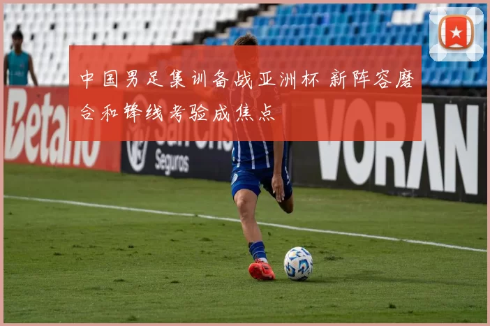 中国男足集训备战亚洲杯 新阵容磨合和锋线考验成焦点