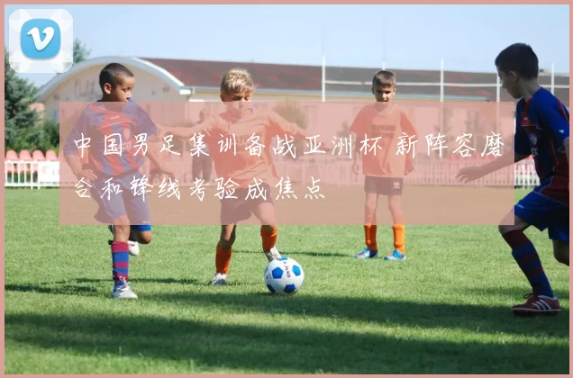 中国男足集训备战亚洲杯 新阵容磨合和锋线考验成焦点