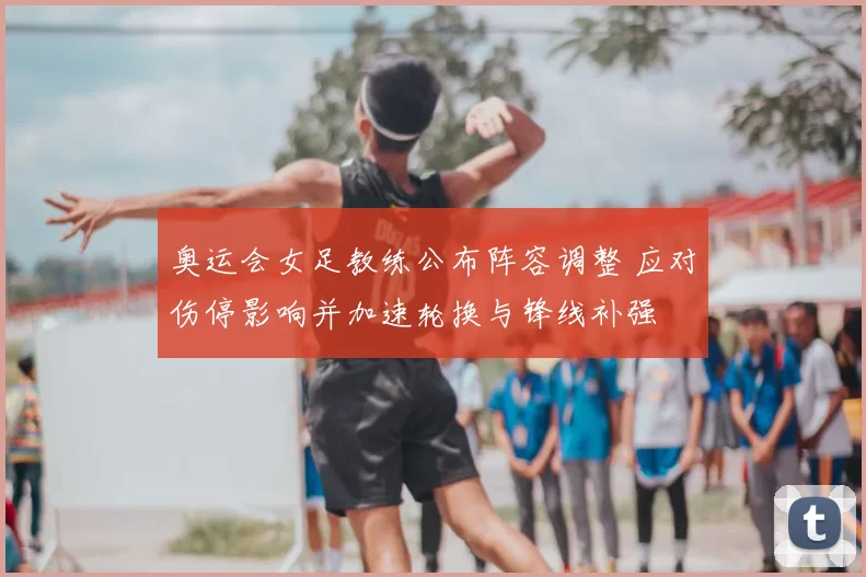 奥运会女足教练公布阵容调整 应对伤停影响并加速轮换与锋线补强