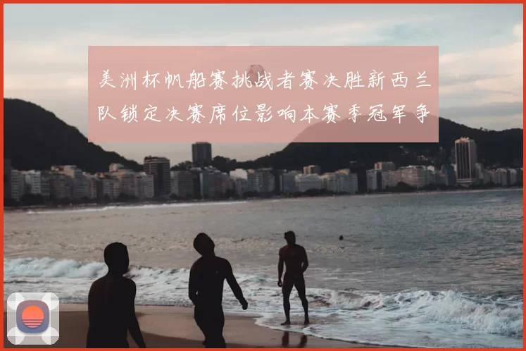 美洲杯帆船赛挑战者赛决胜新西兰队锁定决赛席位影响本赛季冠军争夺