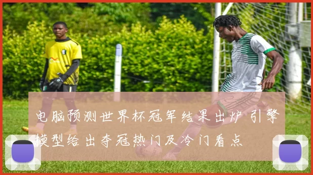 电脑预测世界杯冠军结果出炉 引擎模型给出夺冠热门及冷门看点