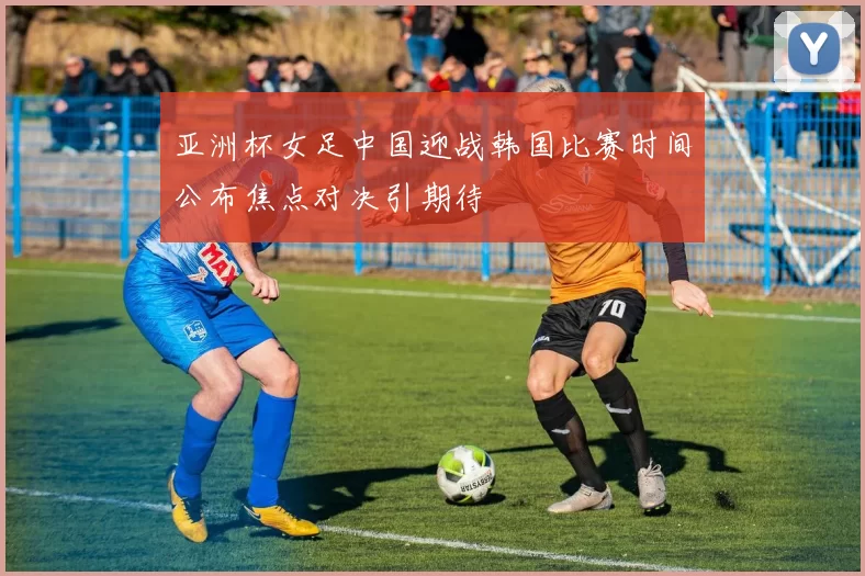 亚洲杯女足中国迎战韩国比赛时间公布焦点对决引期待