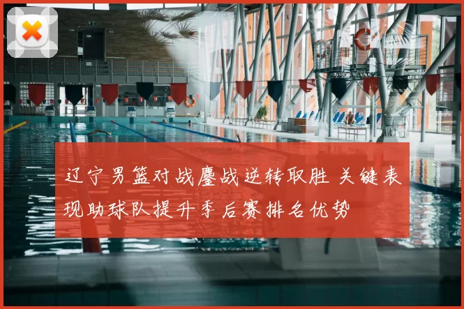 辽宁男篮对战鏖战逆转取胜 关键表现助球队提升季后赛排名优势