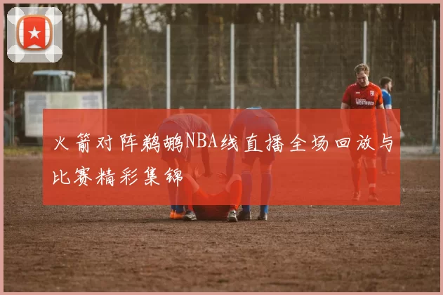 火箭对阵鹈鹕NBA线直播全场回放与比赛精彩集锦