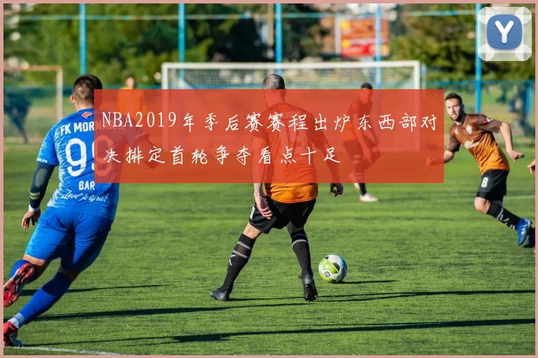 NBA2019年季后赛赛程出炉东西部对决排定首轮争夺看点十足