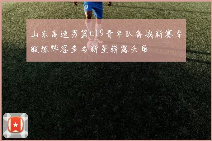 山东高速男篮u19青年队备战新赛季锻炼阵容多名新星崭露头角