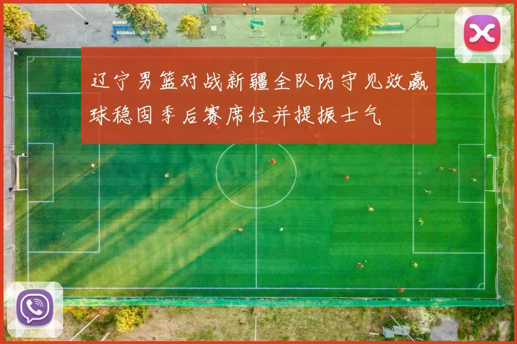 辽宁男篮对战新疆全队防守见效赢球稳固季后赛席位并提振士气