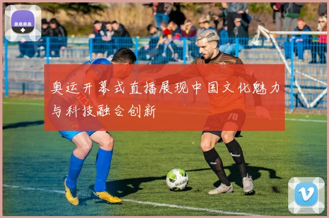 奥运开幕式直播展现中国文化魅力与科技融合创新