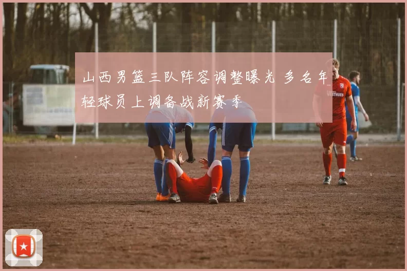 山西男篮三队阵容调整曝光 多名年轻球员上调备战新赛季