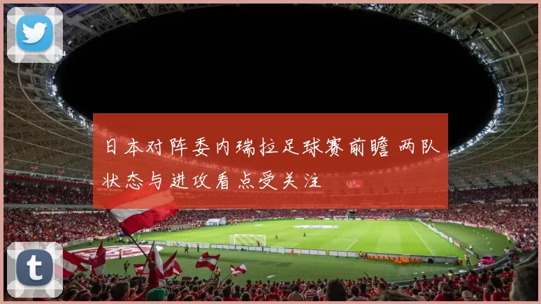 日本对阵委内瑞拉足球赛前瞻 两队状态与进攻看点受关注