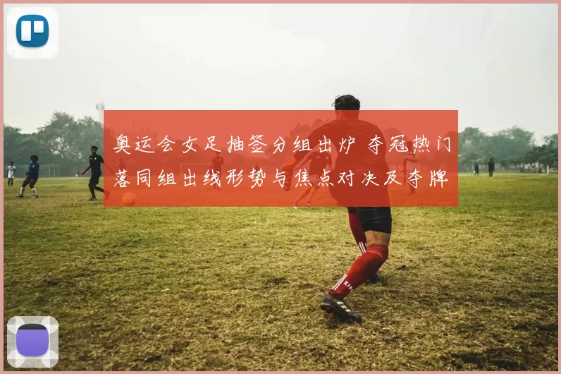 奥运会女足抽签分组出炉 夺冠热门落同组出线形势与焦点对决及夺牌前景