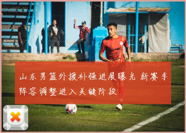 山东男篮外援补强进展曝光 新赛季阵容调整进入关键阶段