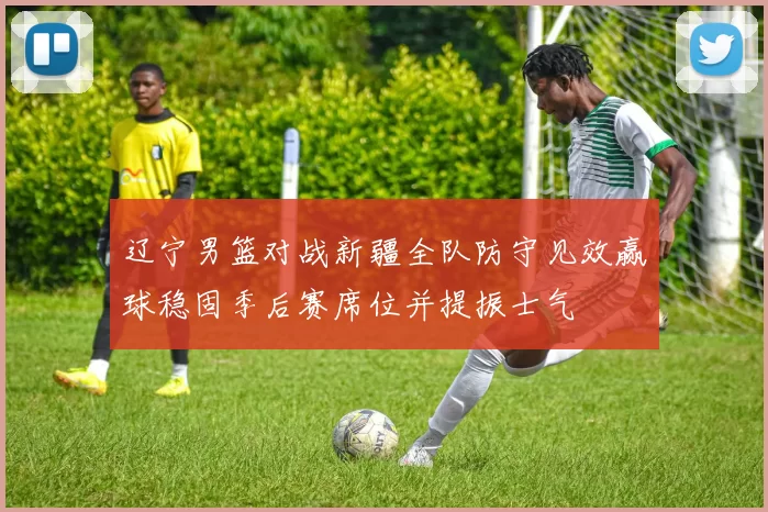 辽宁男篮对战新疆全队防守见效赢球稳固季后赛席位并提振士气