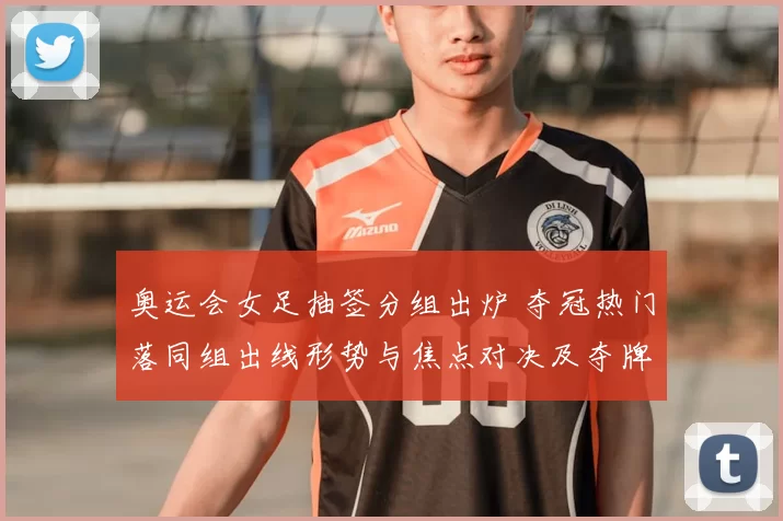 奥运会女足抽签分组出炉 夺冠热门落同组出线形势与焦点对决及夺牌前景