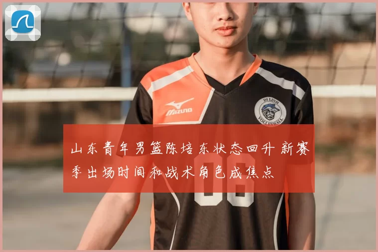 山东青年男篮陈培东状态回升 新赛季出场时间和战术角色成焦点