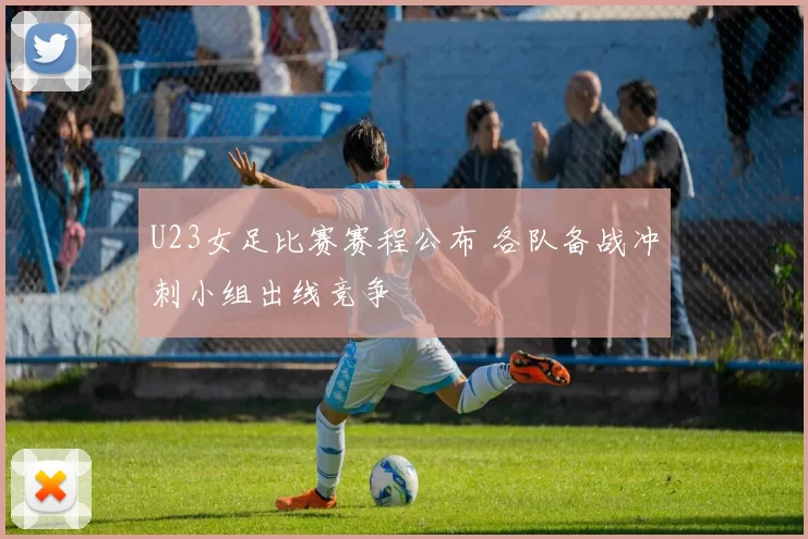 U23女足比赛赛程公布 各队备战冲刺小组出线竞争