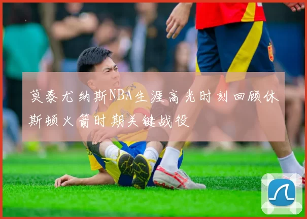 莫泰尤纳斯NBA生涯高光时刻回顾休斯顿火箭时期关键战役