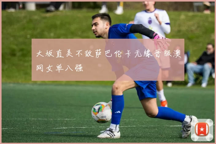 大坂直美不敌萨巴伦卡无缘晋级澳网女单八强