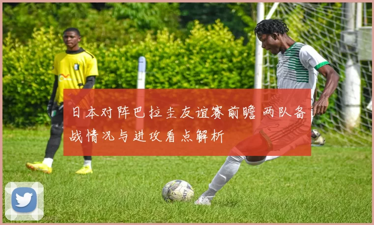 日本对阵巴拉圭友谊赛前瞻 两队备战情况与进攻看点解析