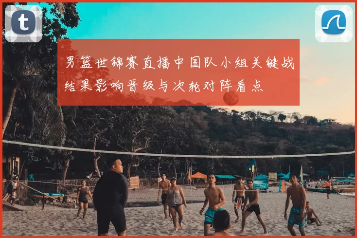 男篮世锦赛直播中国队小组关键战结果影响晋级与次轮对阵看点