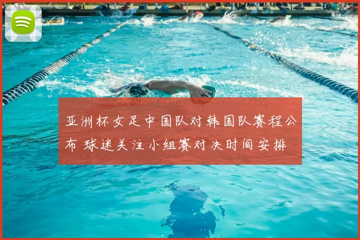 亚洲杯女足中国队对韩国队赛程公布 球迷关注小组赛对决时间安排