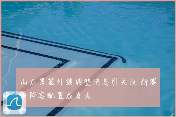 山东男篮外援调整消息引关注 新赛季阵容配置成看点