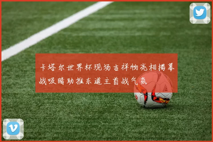 卡塔尔世界杯现场吉祥物亮相揭幕战吸睛助推东道主首战气氛