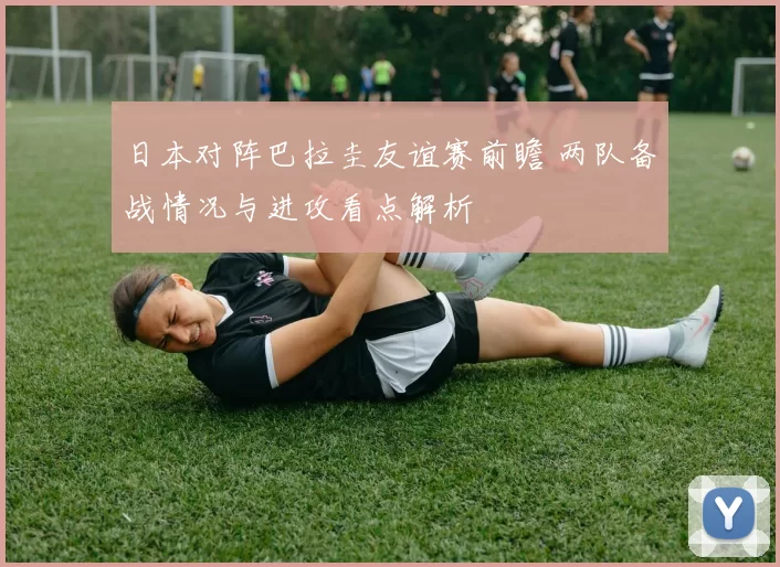 日本对阵巴拉圭友谊赛前瞻 两队备战情况与进攻看点解析