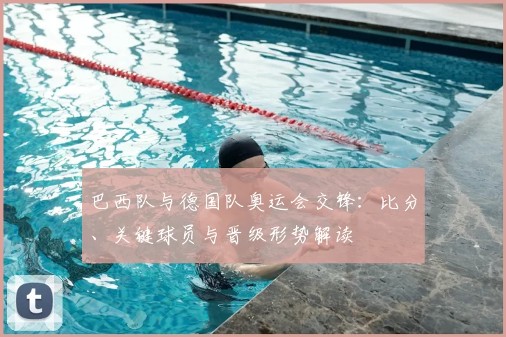 巴西队与德国队奥运会交锋：比分、关键球员与晋级形势解读