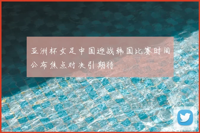 亚洲杯女足中国迎战韩国比赛时间公布焦点对决引期待