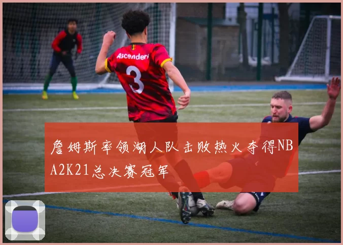 詹姆斯率领湖人队击败热火夺得NBA2K21总决赛冠军