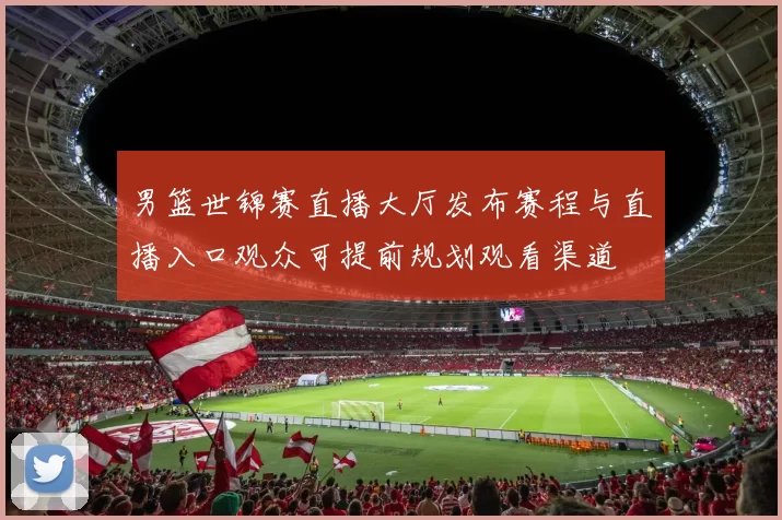 男篮世锦赛直播大厅发布赛程与直播入口观众可提前规划观看渠道